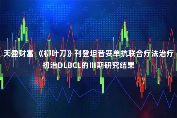 天盈财富 《柳叶刀》刊登坦昔妥单抗联合疗法治疗初治DLBCL的Ⅲ期研究结果