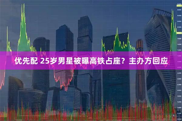 优先配 25岁男星被曝高铁占座？主办方回应