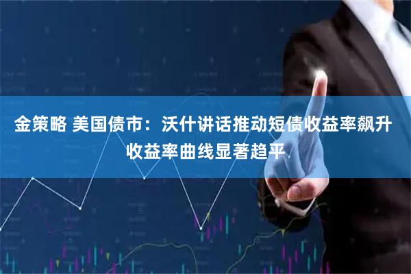 金策略 美国债市：沃什讲话推动短债收益率飙升 收益率曲线显著趋平