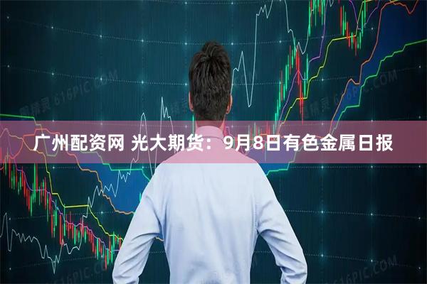 广州配资网 光大期货：9月8日有色金属日报