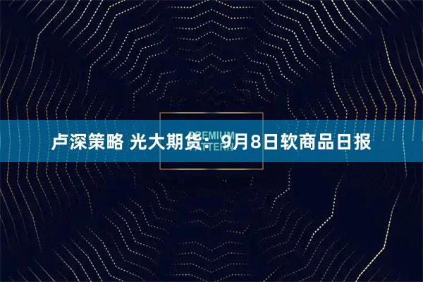 卢深策略 光大期货：9月8日软商品日报